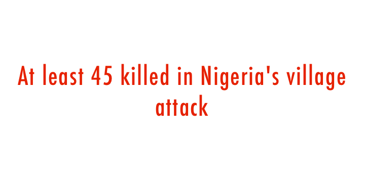  At least 45 killed in Nigeria s village attack 